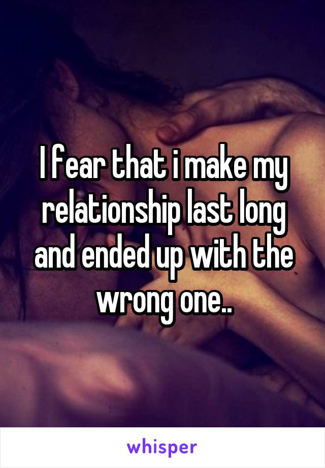 I fear that i make my relationship last long and ended up with the wrong one..