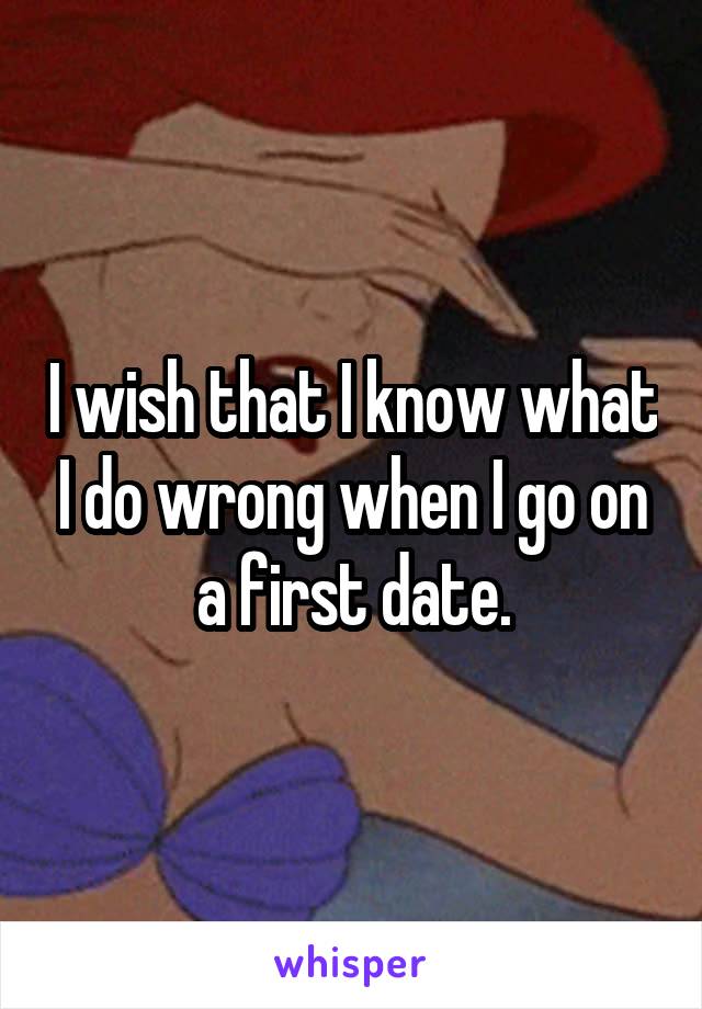 I wish that I know what I do wrong when I go on a first date.
