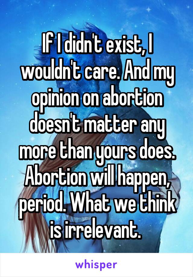 If I didn't exist, I wouldn't care. And my opinion on abortion doesn't matter any more than yours does. Abortion will happen, period. What we think is irrelevant. 