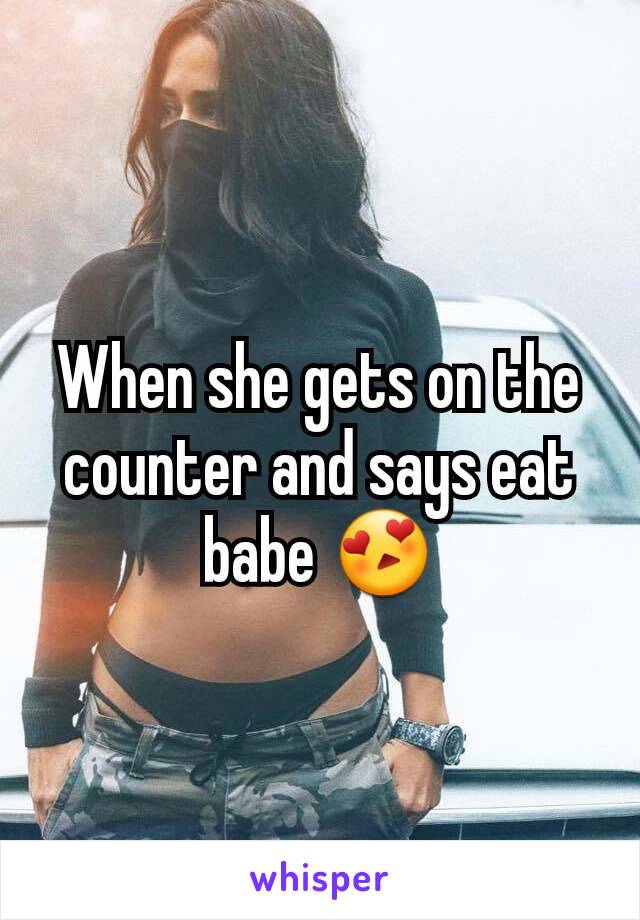 When she gets on the counter and says eat babe 😍
