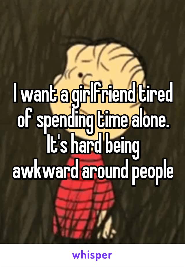 I want a girlfriend tired of spending time alone. It's hard being awkward around people