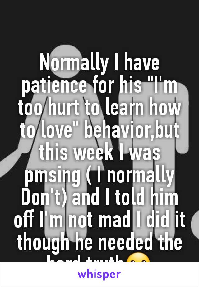 Normally I have patience for his "I'm too hurt to learn how to love" behavior,but this week I was pmsing ( I normally Don't) and I told him off I'm not mad I did it though he needed the hard truth☺