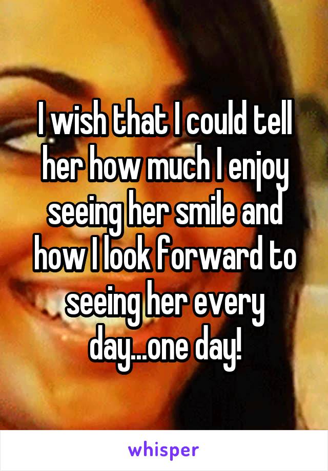 I wish that I could tell her how much I enjoy seeing her smile and how I look forward to seeing her every day...one day!