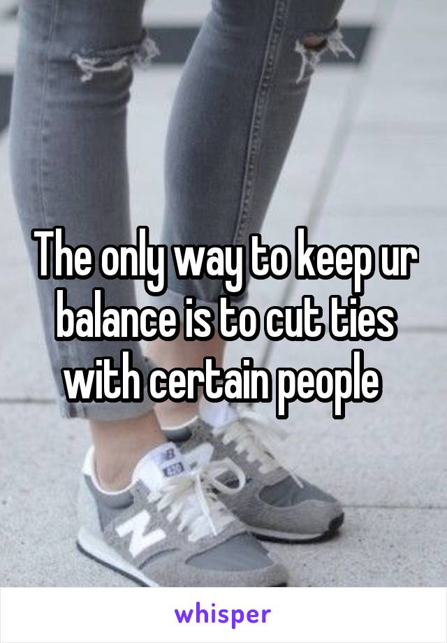 The only way to keep ur balance is to cut ties with certain people 