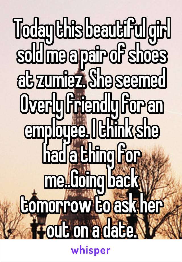 Today this beautiful girl sold me a pair of shoes at zumiez. She seemed Overly friendly for an employee. I think she had a thing for me..Going back tomorrow to ask her out on a date.
