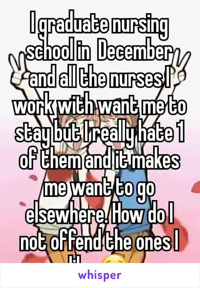 I graduate nursing school in  December and all the nurses I work with want me to stay but I really hate 1 of them and it makes me want to go elsewhere. How do I not offend the ones I like 🙁