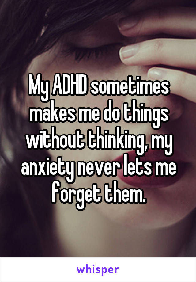 My ADHD sometimes makes me do things without thinking, my anxiety never lets me forget them.