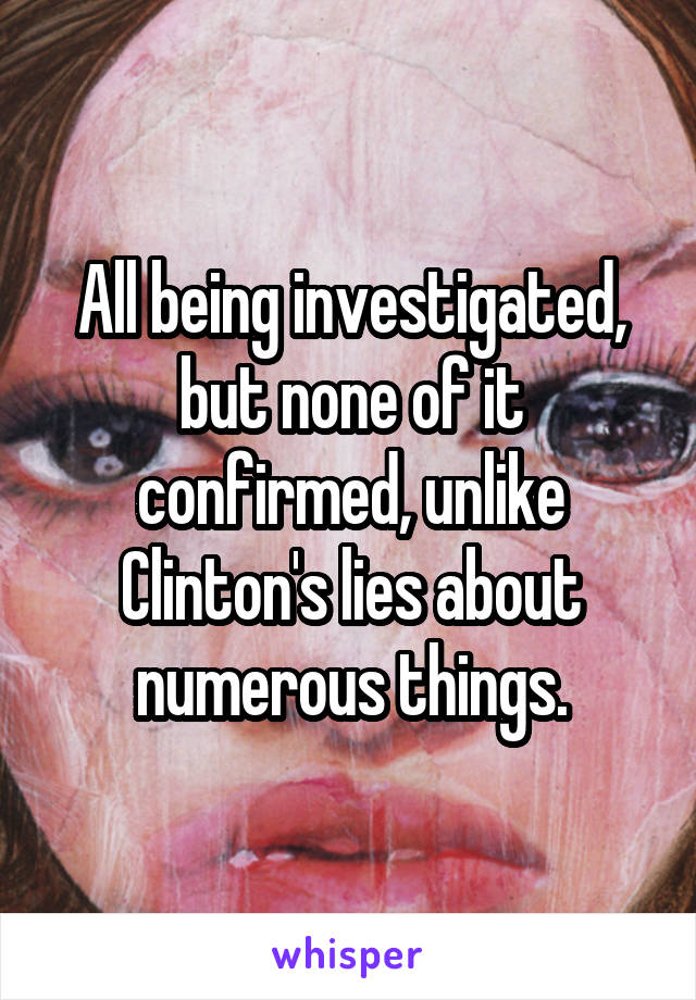 All being investigated, but none of it confirmed, unlike Clinton's lies about numerous things.