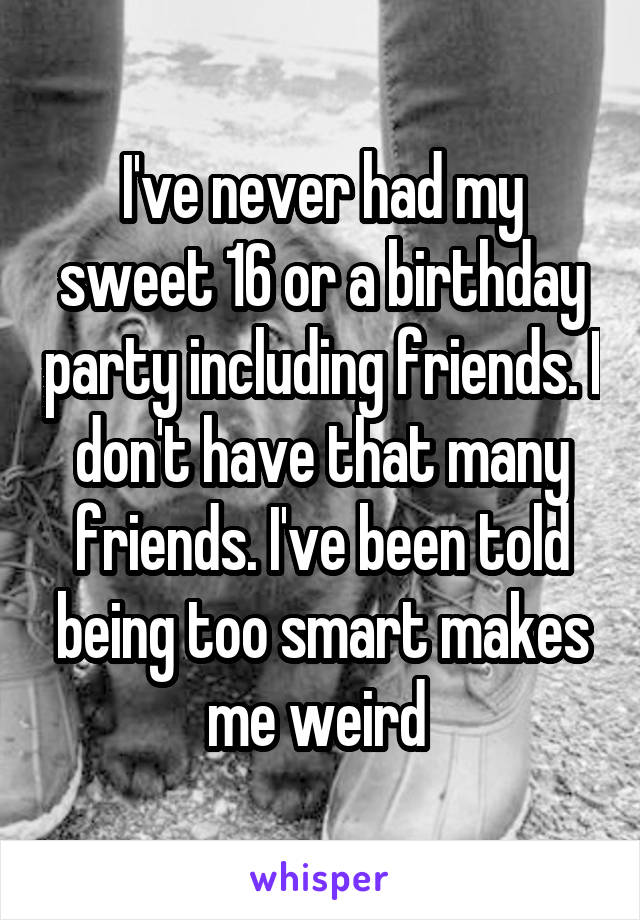 I've never had my sweet 16 or a birthday party including friends. I don't have that many friends. I've been told being too smart makes me weird 