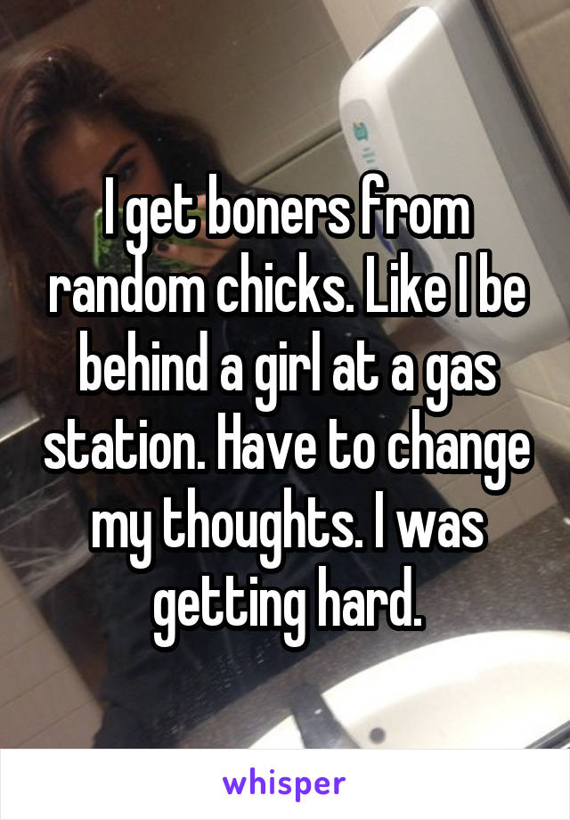 I get boners from random chicks. Like I be behind a girl at a gas station. Have to change my thoughts. I was getting hard.