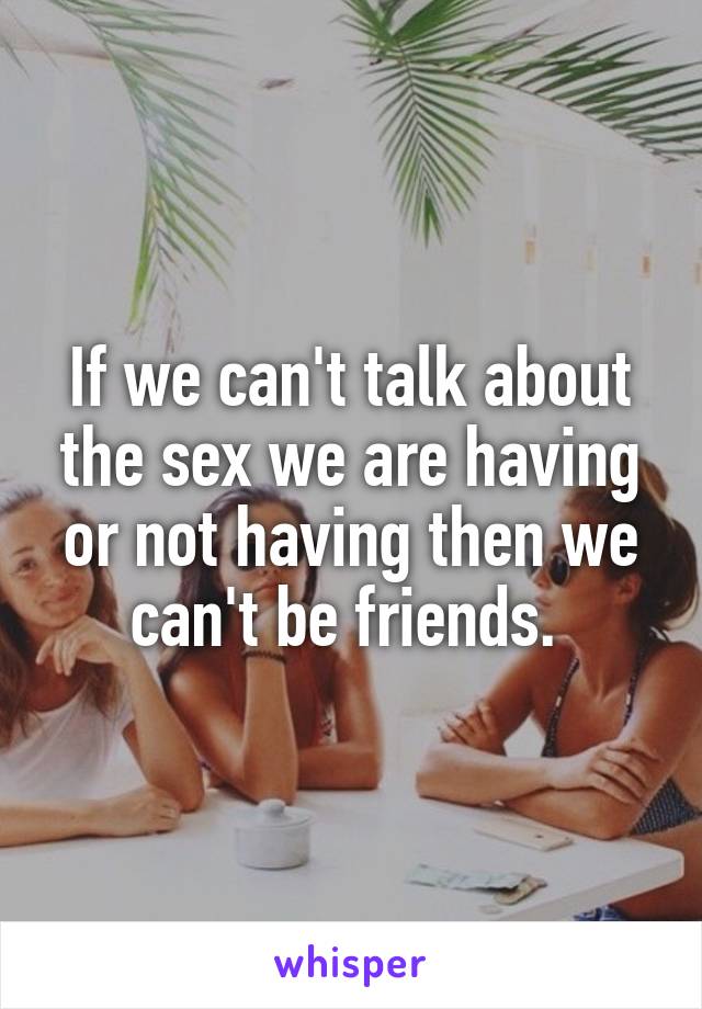 If we can't talk about the sex we are having or not having then we can't be friends. 