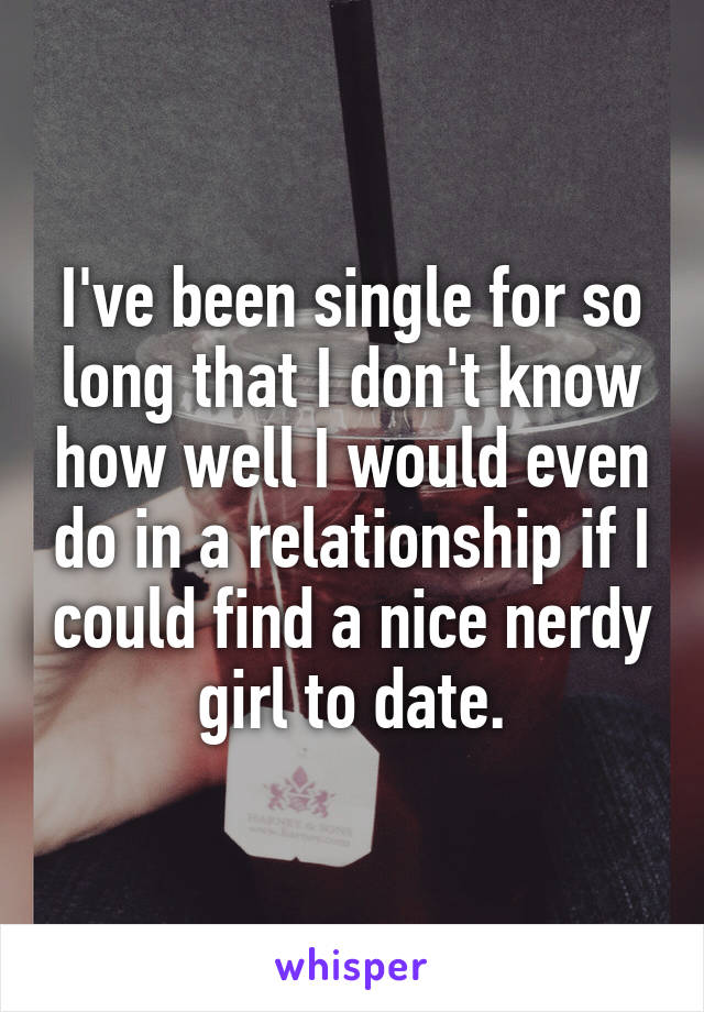 I've been single for so long that I don't know how well I would even do in a relationship if I could find a nice nerdy girl to date.