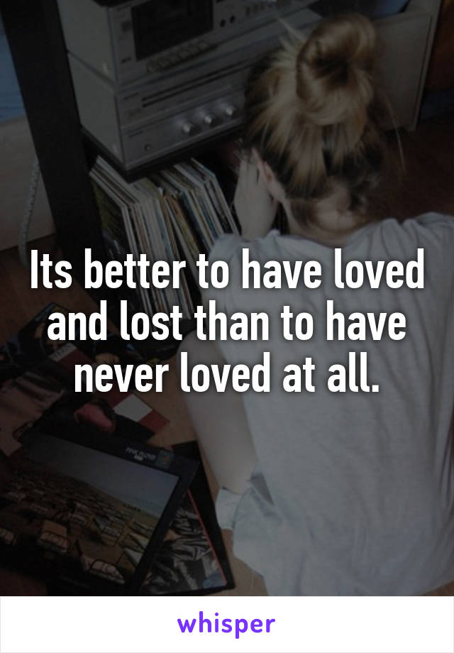 Its better to have loved and lost than to have never loved at all.