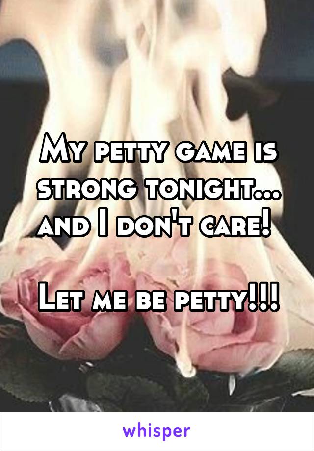 My petty game is strong tonight... and I don't care! 

Let me be petty!!!