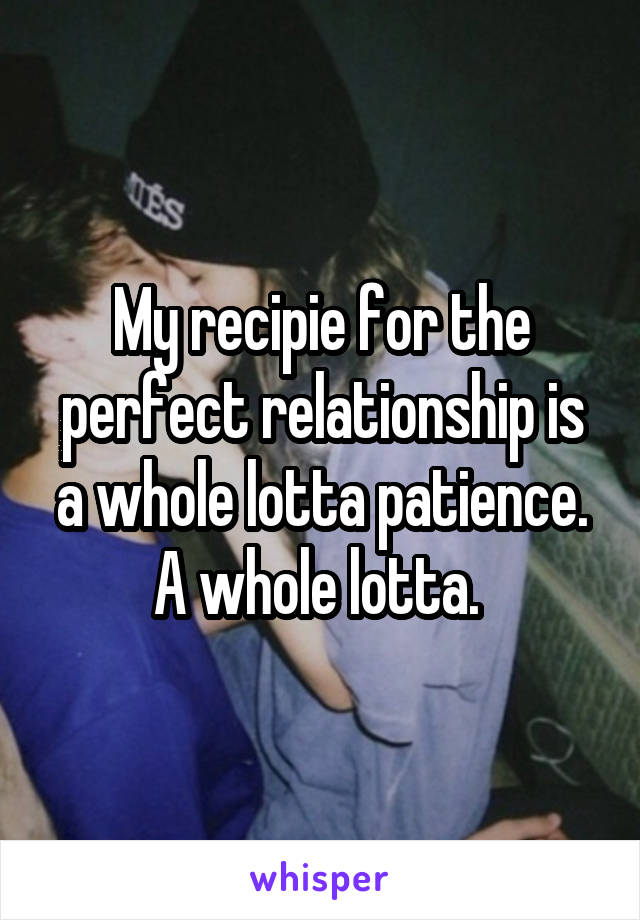 My recipie for the perfect relationship is a whole lotta patience. A whole lotta. 