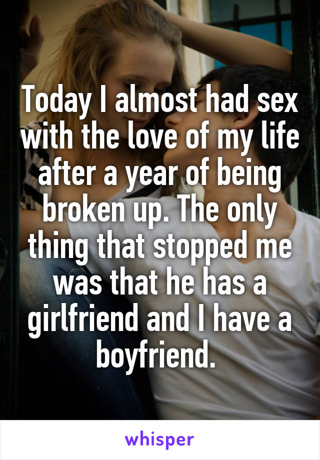 Today I almost had sex with the love of my life after a year of being broken up. The only thing that stopped me was that he has a girlfriend and I have a boyfriend. 