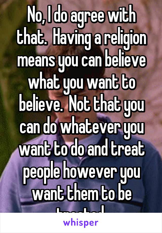 No, I do agree with that.  Having a religion means you can believe what you want to believe.  Not that you can do whatever you want to do and treat people however you want them to be treated.