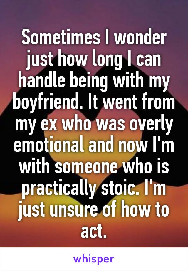Sometimes I wonder just how long I can handle being with my boyfriend. It went from my ex who was overly emotional and now I'm with someone who is practically stoic. I'm just unsure of how to act.