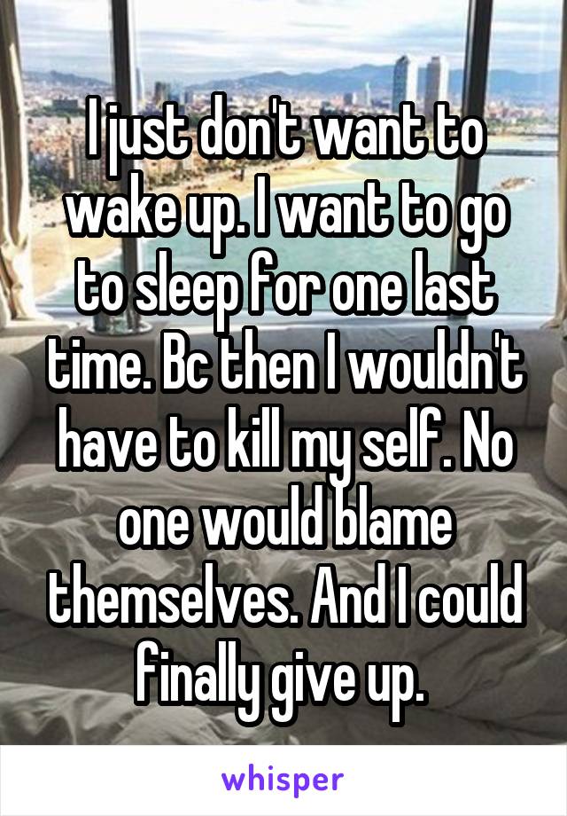 I just don't want to wake up. I want to go to sleep for one last time. Bc then I wouldn't have to kill my self. No one would blame themselves. And I could finally give up. 