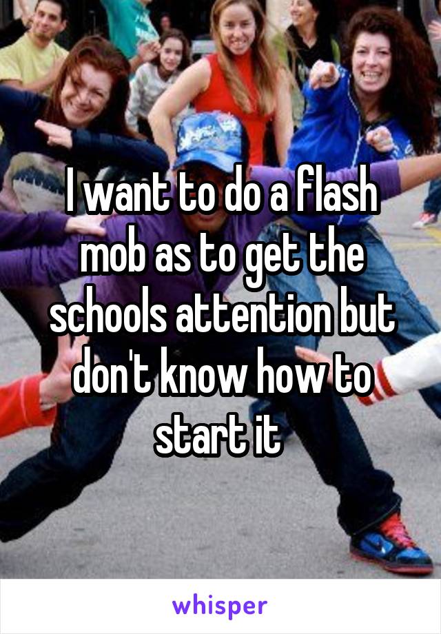 I want to do a flash mob as to get the schools attention but don't know how to start it 