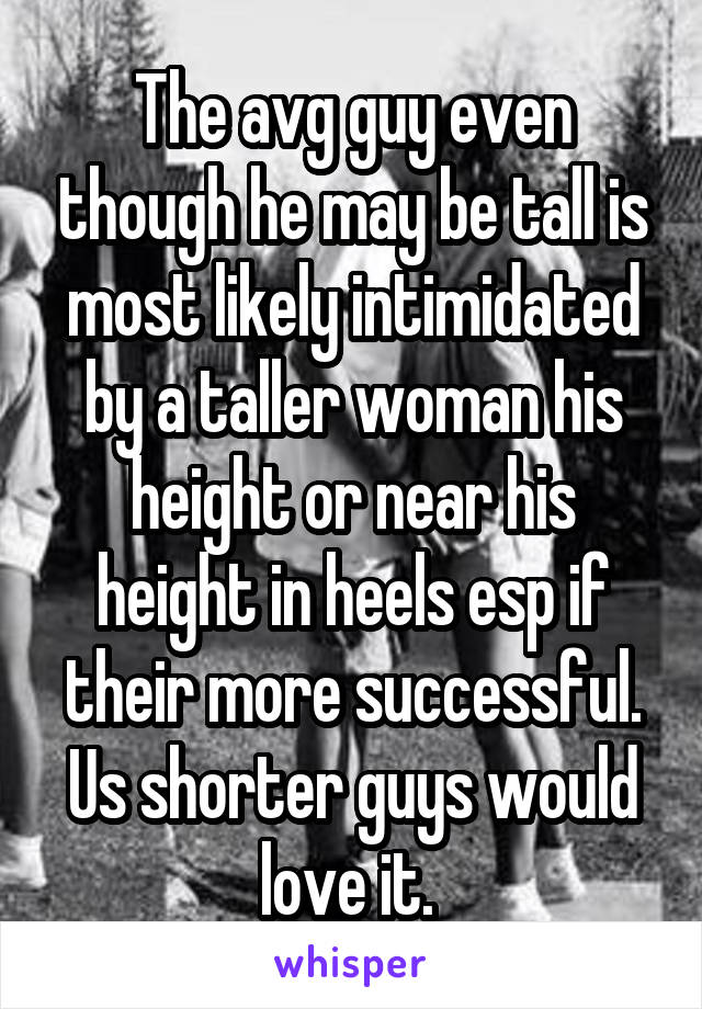 The avg guy even though he may be tall is most likely intimidated by a taller woman his height or near his height in heels esp if their more successful. Us shorter guys would love it. 