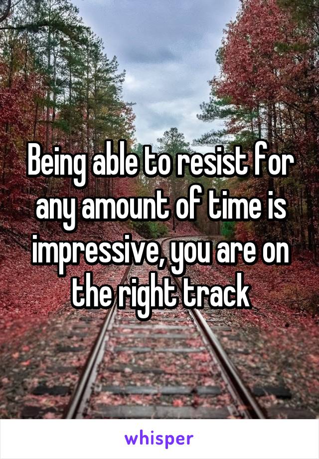 Being able to resist for any amount of time is impressive, you are on the right track