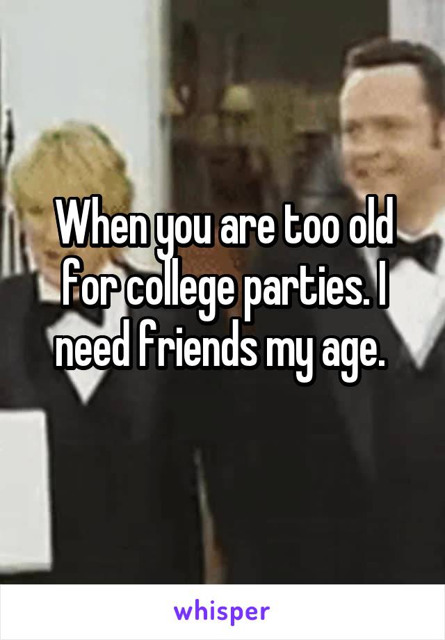 When you are too old for college parties. I need friends my age. 

