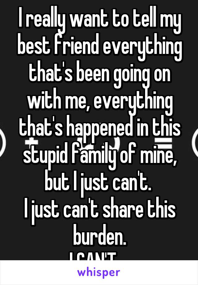 I really want to tell my best friend everything that's been going on with me, everything that's happened in this stupid family of mine, but I just can't. 
I just can't share this burden.
I CAN'T... 