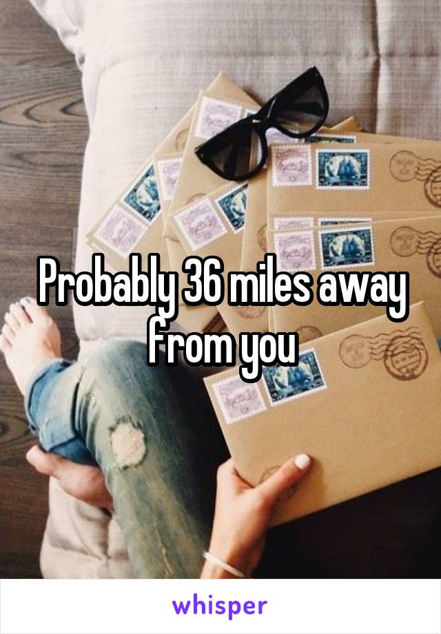 Probably 36 miles away from you