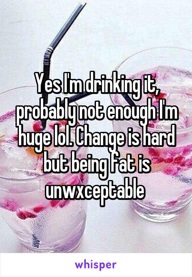 Yes I'm drinking it, probably not enough I'm huge lol. Change is hard but being fat is unwxceptable 