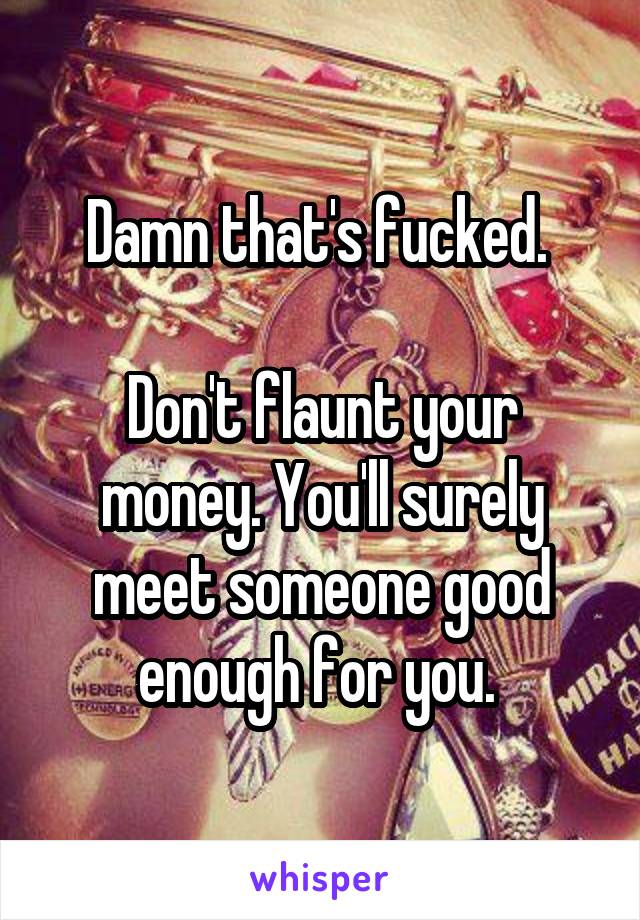 Damn that's fucked. 

Don't flaunt your money. You'll surely meet someone good enough for you. 