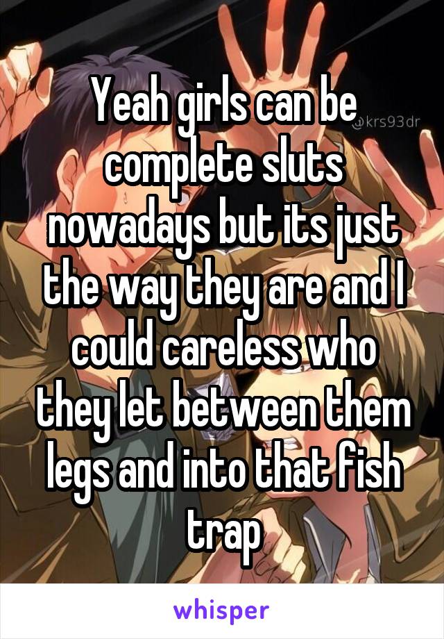 Yeah girls can be complete sluts nowadays but its just the way they are and I could careless who they let between them legs and into that fish trap