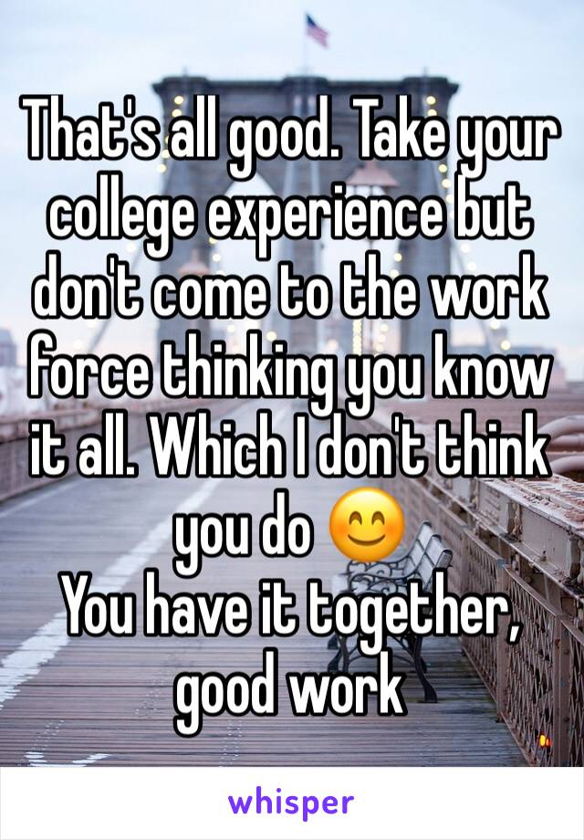 That's all good. Take your college experience but don't come to the work force thinking you know it all. Which I don't think you do 😊
You have it together, good work 