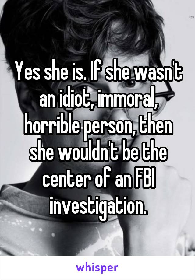 Yes she is. If she wasn't an idiot, immoral, horrible person, then she wouldn't be the center of an FBI investigation.
