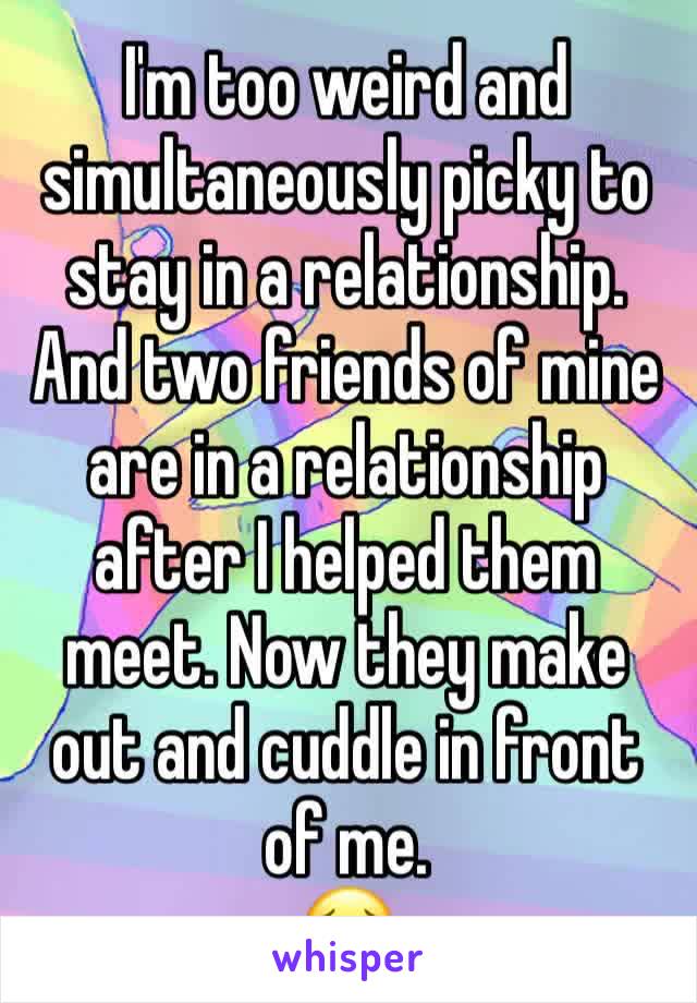 I'm too weird and simultaneously picky to stay in a relationship. 
And two friends of mine are in a relationship after I helped them meet. Now they make out and cuddle in front of me.
😥