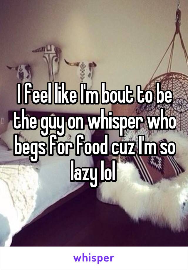 I feel like I'm bout to be the guy on whisper who begs for food cuz I'm so lazy lol 