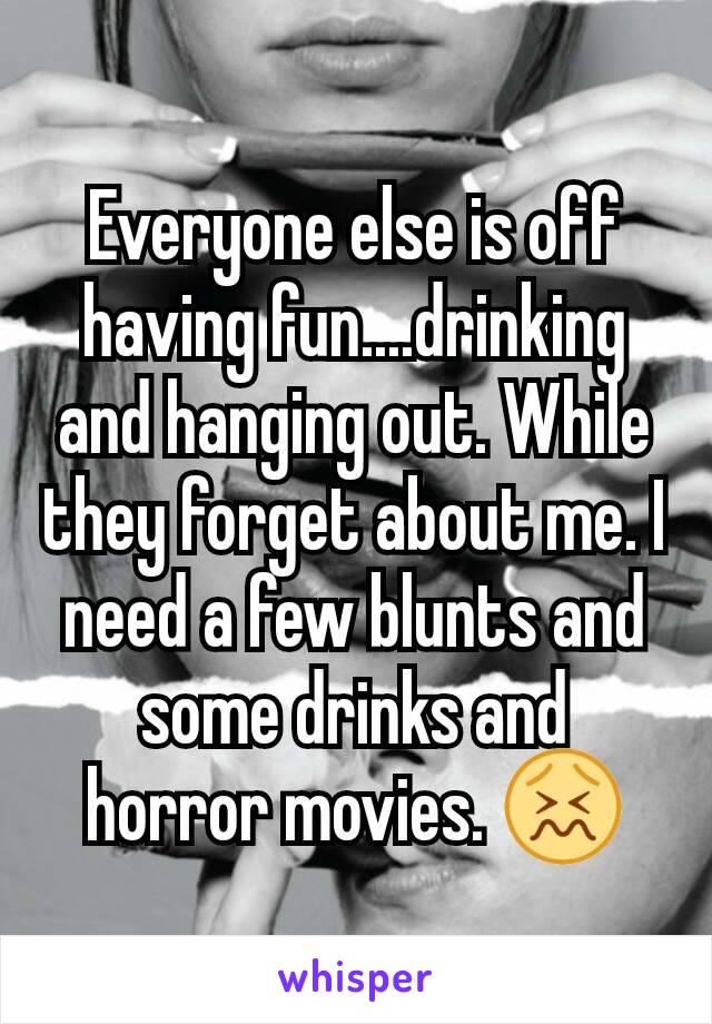 Everyone else is off having fun....drinking and hanging out. While they forget about me. I need a few blunts and some drinks and horror movies. 😖