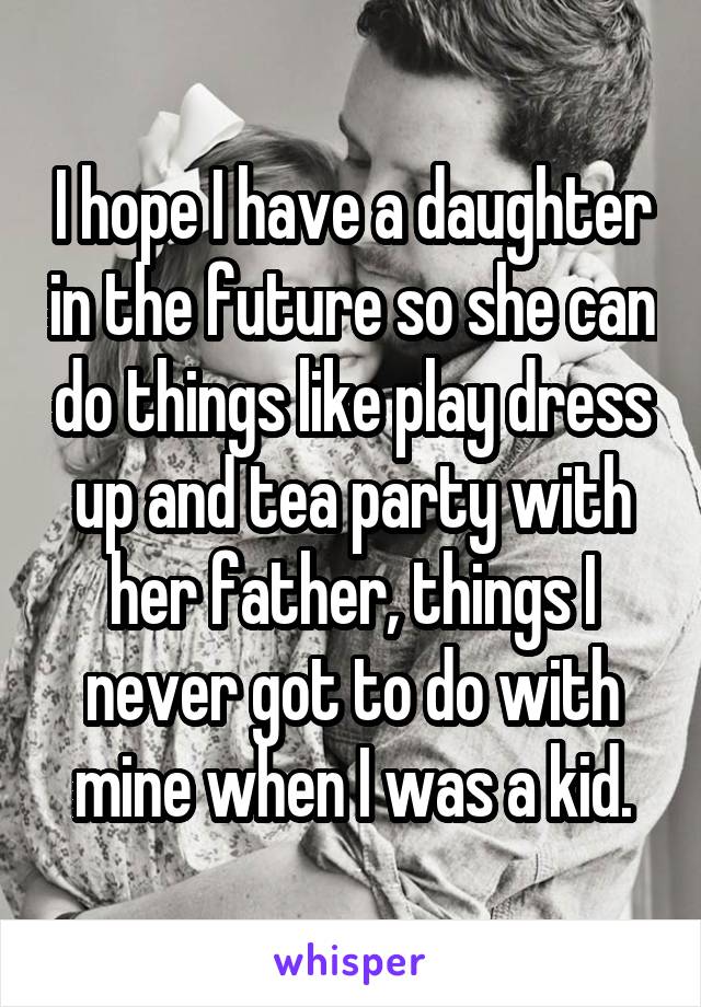 I hope I have a daughter in the future so she can do things like play dress up and tea party with her father, things I never got to do with mine when I was a kid.