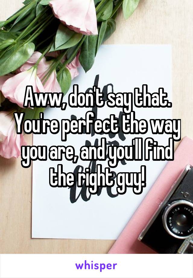 Aww, don't say that. You're perfect the way you are, and you'll find the right guy!