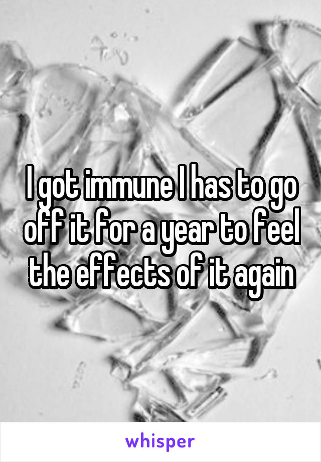 I got immune I has to go off it for a year to feel the effects of it again