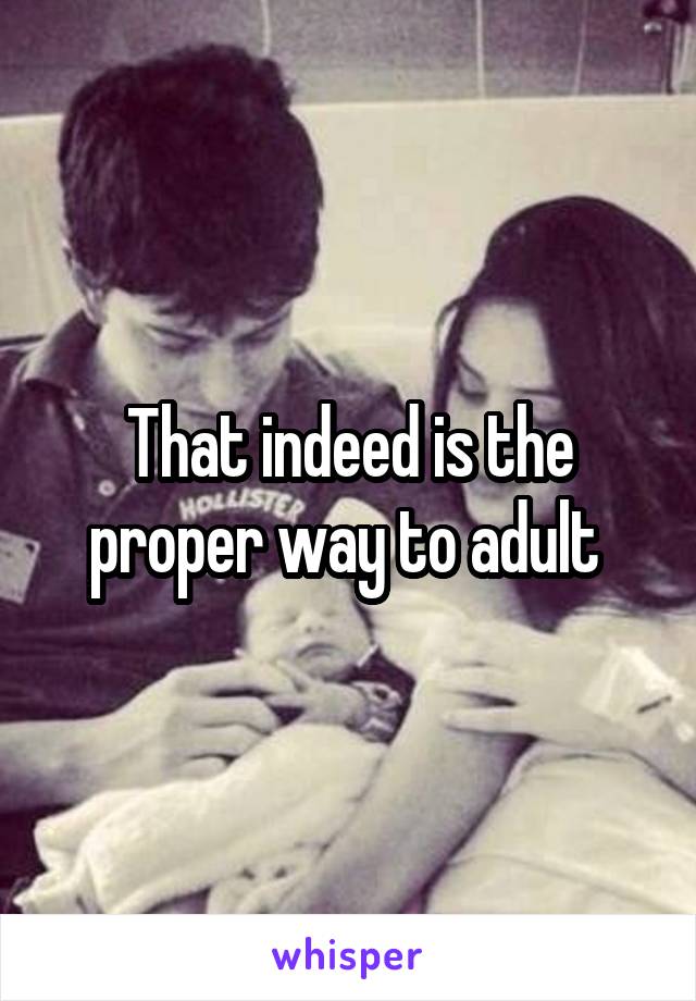 That indeed is the proper way to adult 