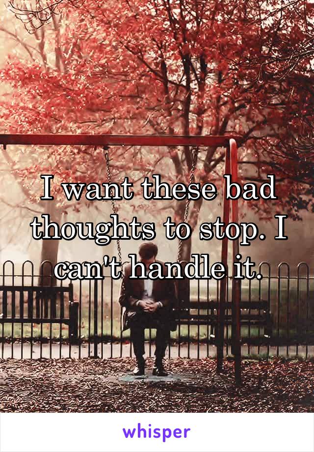 I want these bad thoughts to stop. I can't handle it.