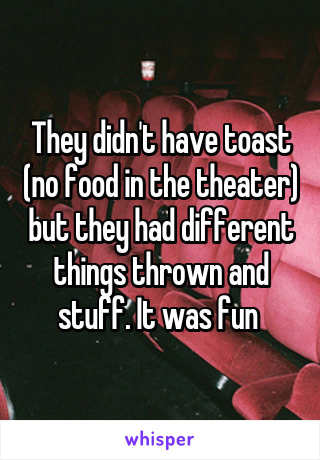 They didn't have toast (no food in the theater) but they had different things thrown and stuff. It was fun 