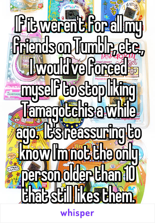 If it weren't for all my friends on Tumblr, etc., I would've forced myself to stop liking Tamagotchis a while ago.  It's reassuring to know I'm not the only person older than 10 that still likes them.