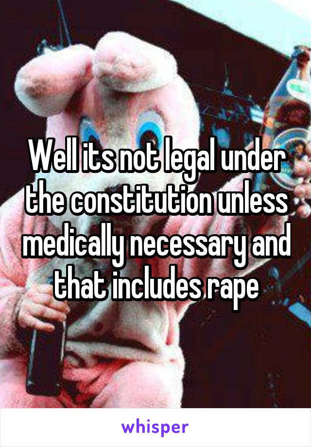 Well its not legal under the constitution unless medically necessary and that includes rape