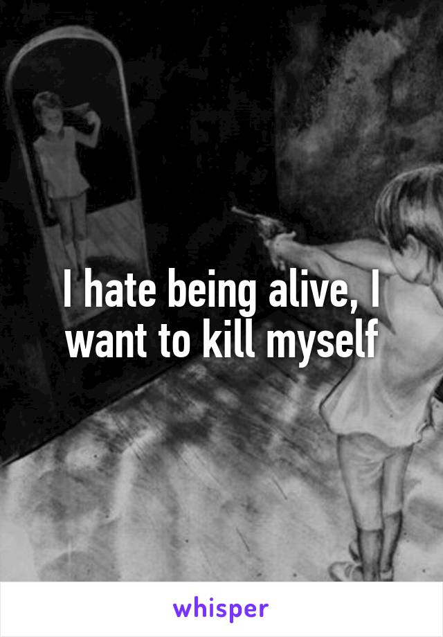 I hate being alive, I want to kill myself