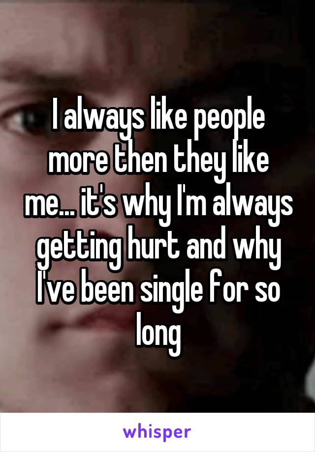 I always like people more then they like me... it's why I'm always getting hurt and why I've been single for so long