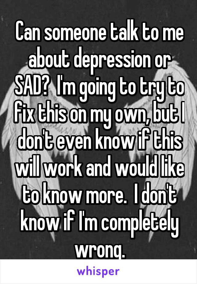 Can someone talk to me about depression or SAD?  I'm going to try to fix this on my own, but I don't even know if this will work and would like to know more.  I don't know if I'm completely wrong.