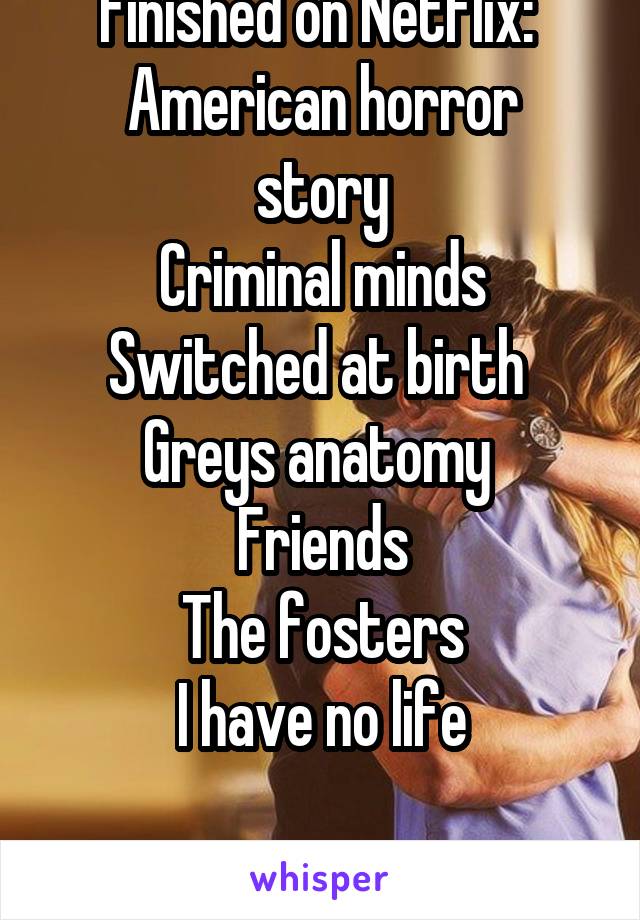 Finished on Netflix: 
American horror story
Criminal minds
Switched at birth 
Greys anatomy 
Friends
The fosters
I have no life

