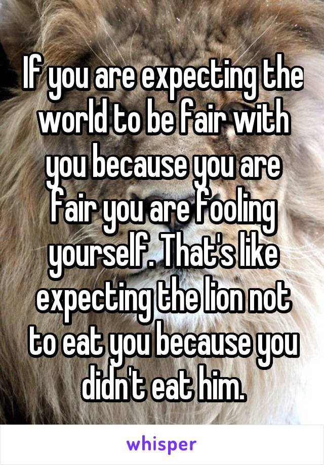 If you are expecting the world to be fair with you because you are fair you are fooling yourself. That's like expecting the lion not to eat you because you didn't eat him.
